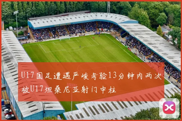 U17国足遭遇严峻考验13分钟内两次被U17坦桑尼亚射门中柱