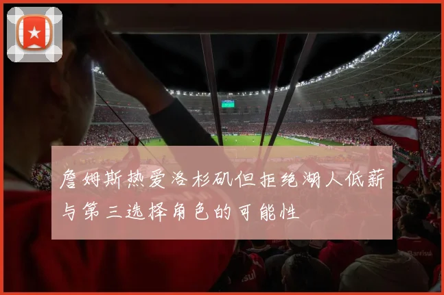 詹姆斯热爱洛杉矶但拒绝湖人低薪与第三选择角色的可能性