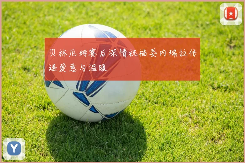 贝林厄姆赛后深情祝福委内瑞拉传递爱意与温暖