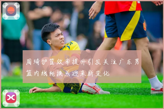 周琦护筐效率提升引发关注广东男篮内线轮换或迎来新变化
