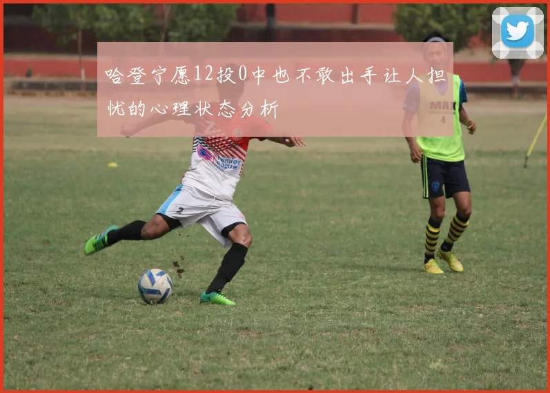 哈登宁愿12投0中也不敢出手让人担忧的心理状态分析