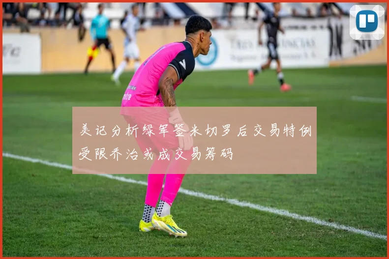 美记分析绿军签米切罗后交易特例受限乔治或成交易筹码