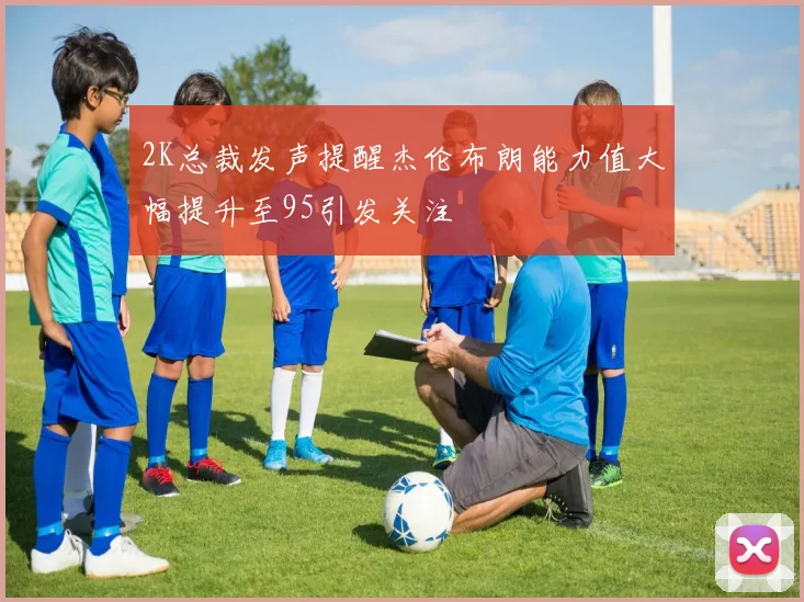 2K总裁发声提醒杰伦布朗能力值大幅提升至95引发关注
