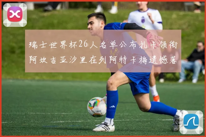 瑞士世界杯26人名单公布扎卡领衔阿坎吉亚沙里在列阿特卡梅遗憾落选