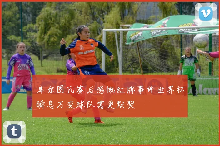 库尔图瓦赛后感慨红牌事件世界杯瞬息万变球队需更默契