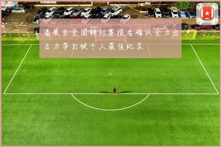 潘展乐全国锦标赛报名确认全力出击力争打破个人最佳纪录