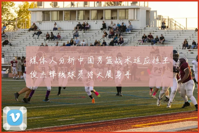 媒体人分析中国男篮战术适应性王俊杰锋线球员将大展身手