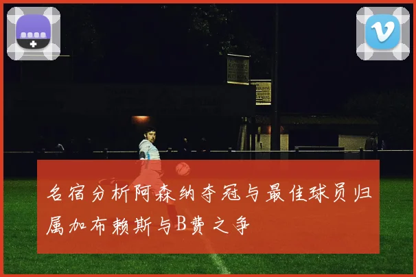 名宿分析阿森纳夺冠与最佳球员归属加布赖斯与B费之争