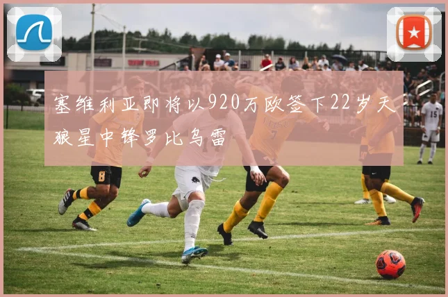 塞维利亚即将以920万欧签下22岁天狼星中锋罗比乌雷