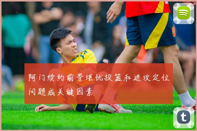 阿门续约前景堪忧投篮和进攻定位问题成关键因素