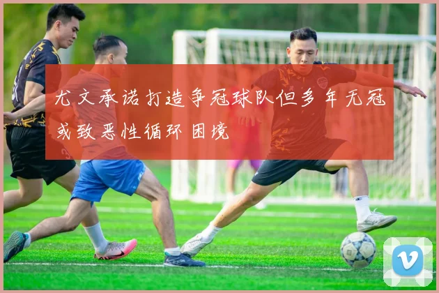 尤文承诺打造争冠球队但多年无冠或致恶性循环困境