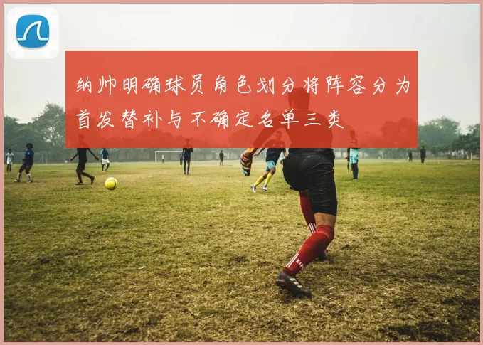 纳帅明确球员角色划分将阵容分为首发替补与不确定名单三类
