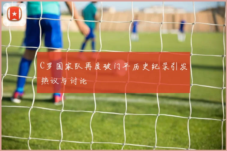 C罗国家队再度破门平历史纪录引发热议与讨论
