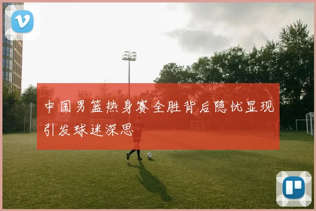 中国男篮热身赛全胜背后隐忧显现引发球迷深思
