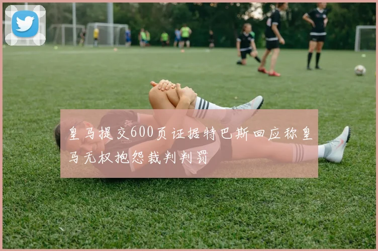 皇马提交600页证据特巴斯回应称皇马无权抱怨裁判判罚