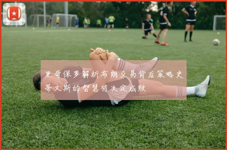 里奇保罗解析布朗交易背后策略史蒂文斯的智慧将决定成败