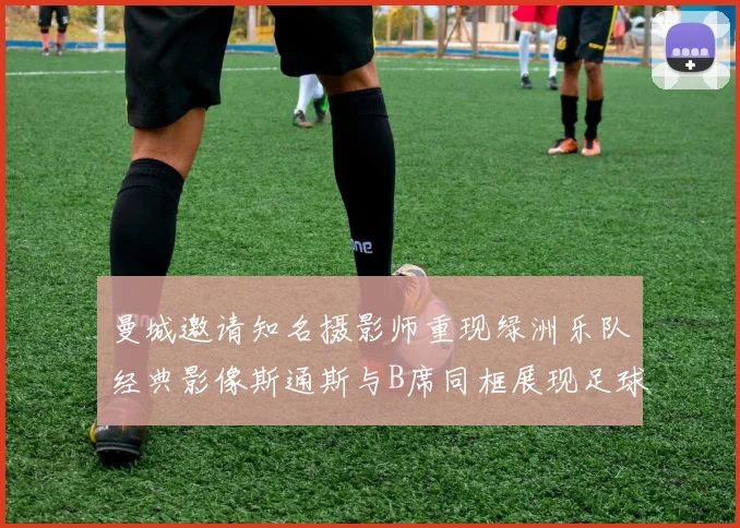 曼城邀请知名摄影师重现绿洲乐队经典影像斯通斯与B席同框展现足球魅力