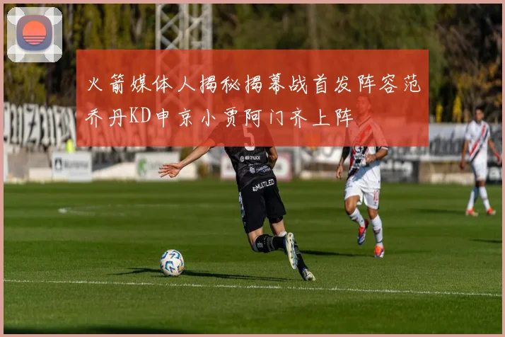 火箭媒体人揭秘揭幕战首发阵容范乔丹KD申京小贾阿门齐上阵