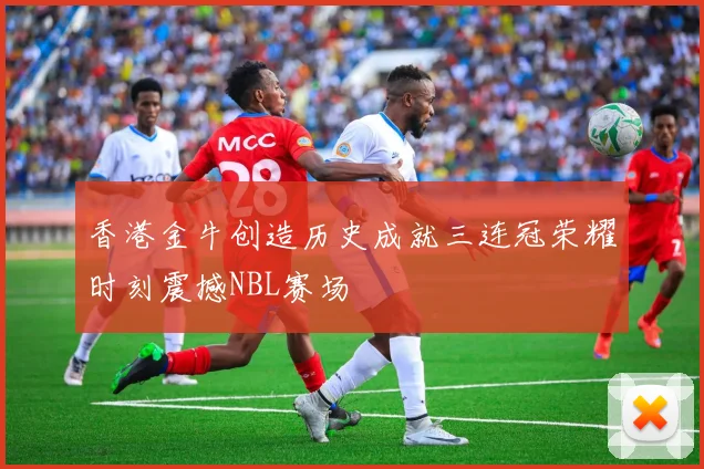 香港金牛创造历史成就三连冠荣耀时刻震撼NBL赛场