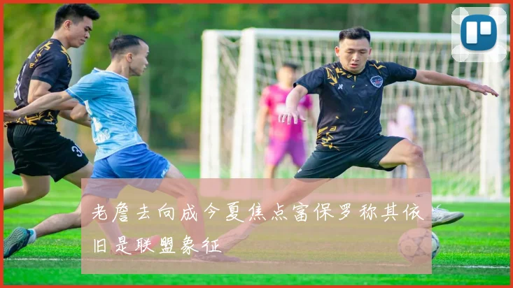 老詹去向成今夏焦点富保罗称其依旧是联盟象征