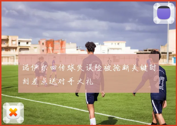 诺伊尔回传球失误险被抢断关键时刻差点送对手大礼