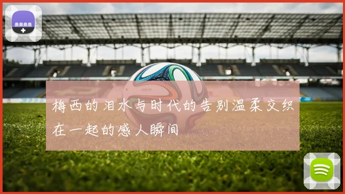 梅西的泪水与时代的告别温柔交织在一起的感人瞬间