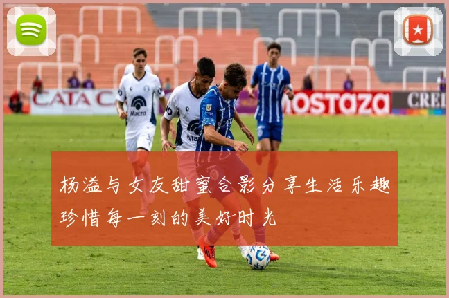 杨溢与女友甜蜜合影分享生活乐趣珍惜每一刻的美好时光