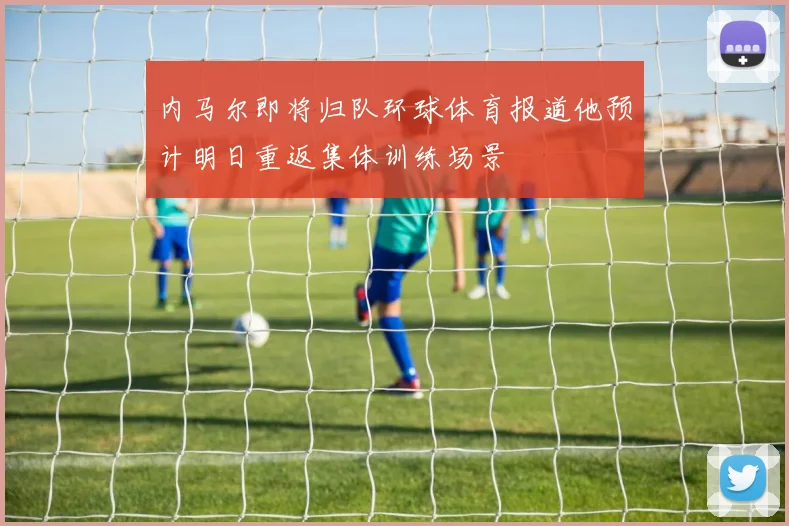 内马尔即将归队环球体育报道他预计明日重返集体训练场景