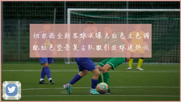 切尔西全新客球衣曝光白色主色调配红色竖条复古队徽引发球迷热议