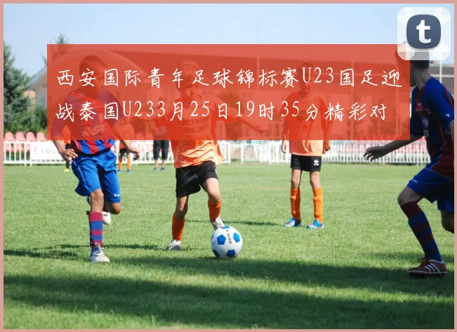 西安国际青年足球锦标赛U23国足迎战泰国U233月25日19时35分精彩对决