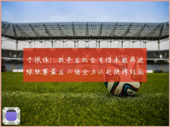 于根伟：扳平后机会可惜未能再进球联赛最后六场全力以赴拼搏到底