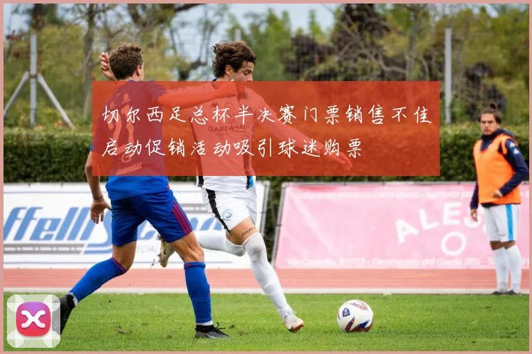 切尔西足总杯半决赛门票销售不佳启动促销活动吸引球迷购票