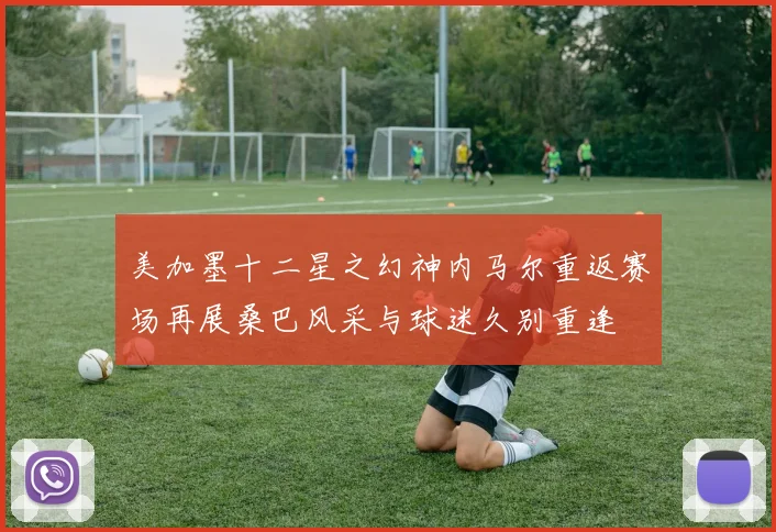美加墨十二星之幻神内马尔重返赛场再展桑巴风采与球迷久别重逢